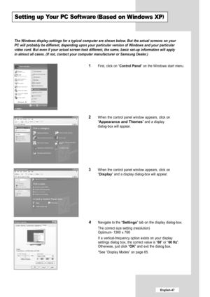 Page 49
English-47

Setting up Your PC Software(Based on Windows XP)

The Windows display-settings for a typical computer are shown below. But the actual screens on your
PC will probably be different, depending upon your particular version of Windows and your particular
video card. But even if your actual screen look different, the same, basic set-up information will apply
in almost all cases. (If not, contact your computer manufacturer or Sam\
sung Dealer.)

1
First, click on “
Control Panel
” on the Windows...