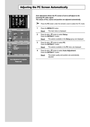 Page 50
Auto adjustment allows the PC screen of set to self-adjust to the
incoming PC video signal.
The values of fine, coarse and position are adjusted automatically.

Press the 
PC
button under the remote’s cover to select the PC mode.

1
Press the 
MENU
button.
Result
: The main menu is displayed.

2
Press the or  button to select 
Setup
.
Press the 
ENTER
button.
Result
: The options available in the 
Setup
group are displayed.

3
Press the or  button to select 
PC
.
Press the 
ENTER
button.
Result
: The...