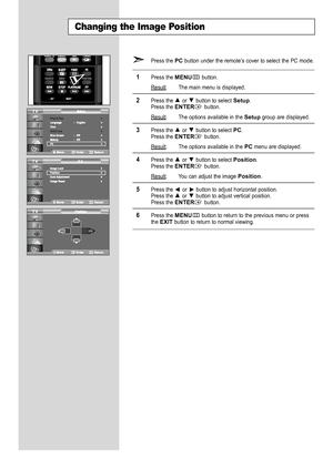 Page 52
English-50

Changing the Image Position

Press the 
PC
button under the remote’s cover to select the PC mode.

1
Press the 
MENU
button.
Result
: The main menu is displayed.

2
Press the or  button to select 
Setup
.
Press the 
ENTER
button.
Result
: The options available in the 
Setup
group are displayed.

3
Press the or  button to select 
PC
.
Press the 
ENTER
button.
Result
: The options available in the
PC
menu are displayed.

4
Press the or  button to select 
Position
.Press the 
ENTER
button....