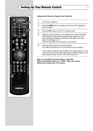 Page 58
English-56

Setting Up Your Remote Control

Setting Up the Remote to Operate Your Cable Box

1
Turn off your cable box.

2
Press the 
MODE
button and make sure that the CATV appears on
the LCD screen.

3
Press the 
SET
button on your TV’s remote control.

4
Using the number buttons on your remote control, enter three digits
of the cable box code listed on page 58 of this manual for  your
brand of cable box. Make sure you enter three digits of the code,
even if the first digit is a “0”.
If there is more...