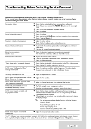 Page 61
English-59

Troubleshooting: Before Contacting Ser vice Personnel

Before contacting Samsung after-sales service, perform the following sim\
ple checks.
If you cannot solve the problem using the instructions below, note the model and serial number of your
set and contact your local dealer.

No sound or picture
Normal picture but no sound
No picture or black and white picture
Sound and picture interference
Blurred or snowy picture,
distorted sound
Remote control malfunctions
“Check signal cable.” message...