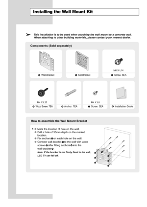 Page 62
English-60

Installing the Wall Mount Kit

This installation is to be used when attaching the wall mount to a concr\
ete wall.
When attaching to other building materials, please contact your nearest \
dealer.

Components (Sold separately)

Wall-Bracket Set-Bracket Screw: 8EA

Wood Screw: 7EA Anchor: 7EA Screw: 3EA Installation Guide

How to assemble the Wall Mount Bracket

1
Mark the location of hole on the wall.
Drill a hole of 35mm depth on the marked
location.Fix anchors on each hole on the wall....