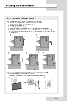 Page 63
English-61

Installing the Wall Mount Kit

2  Turn the power off and unplug the power cord from the outlet.Place the TV faced down on a soft cloth or cushion on a table.
Remove the four screws from the back of the TV.
Separate the stand from the TV.
Cover the bottom hole with a cap
Loosen two screws on the rear side of the TV set (only model LE40M6 applied).
Attach the set-bracket onto the rear side of the TV set and secure the screws .
For 40 inches model, attach the bracket into the two holes with the...