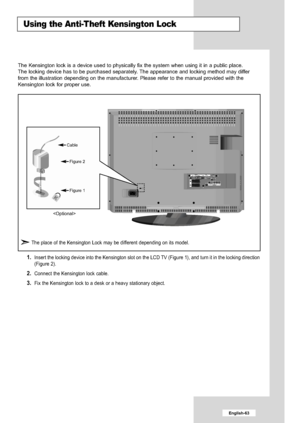 Page 65
English-63

Using the Anti-Theft Kensington Lock

1.  
Insert the locking device into the Kensington slot on the LCD TV (Figure 1), and turn it in the locking direction
(Figure 2).

2.  
Connect the Kensington lock cable.

3.  
Fix the Kensington lock to a desk or a heavy stationary object.

The Kensington lock is a device used to physically fix the system when u\
sing it in a public place.
The locking device has to be purchased separately. The appearance and locking method may differ
from the...