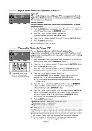 Page 13English-11
You can display a sub picture within the main picture of set 
programme or video input. In this way, you can watch the picture of set
programme or video input from any connected equipment while watching
the main picture.
1.Press the MENU button to display the menu. Press the or button to 
select “Picture”, then press the ENTERbutton.
2.Press the or button to select “PIP”, then press the ENTERbutton.
3.Press the ENTERbutton again. 
Press the or button to select “On”, then press...