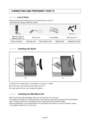 Page 4English-2
CONNECTING AND PREPARING YOUR TV
List of Parts
Please make sure the following items are included with your LCD TV.  
If any items are missing, contact your dealer.
M4 X L16
Remote Control &
Batteries (AAA x 2) Power Cord Cover-Bottom Stand Screw X 4
Owner’s InstructionsW
arranty cardService Network CardSafety GuideRegistration Cards
< 2>< 3>
1.Place the TV faced down on a soft cloth or cushion on a table.
2.Put the stand into the hole at the bottom of the TV.
3.Insert screw into the hole...