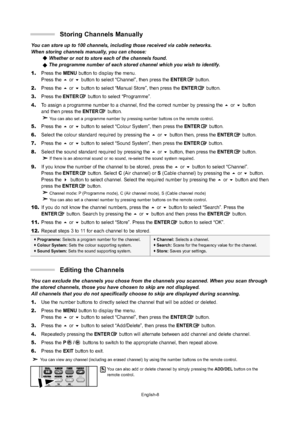 Page 10English-8
You can store up to 100 channels, including those received via cable netw\
orks. 
When storing channels manually, you can choose: Whether or not to store each of the channels found.
The programme number of each stored channel which you wish to identify.
1.Press the MENU button to display the menu. 
Press the or button to select “Channel”, then press theENTERbutton.
2.Press the or button to select “Manual Store”, then press theENTERbutton.
3.Press theENTERbutton to select “Programme”.
4.To...