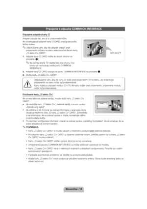 Page 126ORYHQþLQD
Pripojenie k zásuvke COMMNON INTERFACE
Pripojenie adaptéra karty CI 
Adaptér pripojte tak, ako je to znázornené nižšie. Ak chcete pripojiť adaptér karty CI CARD, postupujte podľa  
týchto krokov.
 
✎Odporúčame vám, aby ste adaptér pripojili pred 
pripevnením držiaka na stenu alebo pred vložením karty 
„CI alebo CI+ CARD“.
1.  Adaptér karty CI CARD vložte do dvoch otvorov na 
produkte.  1.
 
✎Na zadnej strane TV nájdite tieto dva otvory. Dva 
otvory sa nachádzajú vedľa portu 
COMMON...