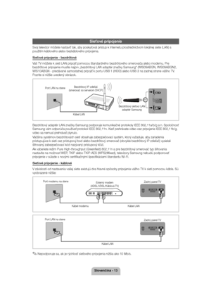 Page 136ORYHQþLQD
Sieťové pripojenie
Svoj televízor môžete nastaviť tak, aby poskytoval prístup k Internetu prostredníctvom lokálnej siete (LAN) s  použitím káblového alebo bezkáblového pripojenia. 
Sieťové pripojenie - bezdrôtové 
Váš TV môžete k sieti LAN pripojiť pomocou štandardného bezdrôtového smerovača alebo modemu. Pre  
bezdrôtové pripojenie musíte najprv „bezdrôtový LAN adaptér značky Samsung“ (WIS09ABGN, WIS09ABGN2, 
WIS10ABGN - predávané samostatne) pripojiť k portu 
USB 1 (HDD) alebo USB 2 na...