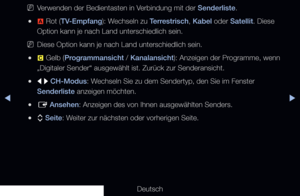 Page 11▶◀▶
Deutsch
 
NVerwenden der Bedientasten in Verbindung mit der Senderliste.
 
●a  Rot (TV-Empfang): Wechseln zu Terrestrisch, Kabel oder Satellit. Diese 
Option kann je nach Land unterschiedlich sein.
 
NDiese Option kann je nach Land unterschiedlich sein.
 
●{  Gelb (Programmansicht / Kanalansicht): Anzeigen der Programme, wenn 
„Digitaler Sender“ ausgewählt ist. Zurück zur Senderansicht.\
 
●l r  CH-Modus: Wechseln Sie zu dem Sendertyp, den Sie im Fenster 
Senderliste anzeigen möchten.
 
●E  Ansehen:...