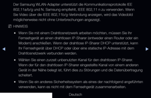 Page 104◀▶◀
Deutsch
Der Samsung WLAN-Adapter unterstützt die Kommunikationsprotokolle IEE 
802,11a/b/g und N. Samsung empfiehlt, IEEE 802,11 n zu verwenden. Wenn 
Sie Video über die IEEE 802,11b/g-Verbindung anzeigen, wird das Videobild 
möglicherweise nicht ohne Unterbrechungen angezeigt. 
 
NHINWEIS
 
●Wenn Sie mit einem Drahtlosnetzwerk arbeiten möchten, müssen Sie Ih\
r 
Fernsehgerät an einen drahtlosen IP-Sharer (entweder einen Router oder ein 
Modem) anschließen. Wenn der drahtlose IP-Sharer DHCP...