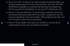 Page 105▶◀▶
Deutsch
 
●Wenn Sie im 802.11n-Modus Pure High-throughput (Greenfield) wählen und 
als Verschlüsselungstyp ist für Ihren Funkrouter WEP, TKIP oder TKIP-AES 
(WPS2Mixed) eingestellt, so unterstützt das Samsung-Fernsehgerät eine 
Verbindung gemäß der Spezifikation für die neue Wi-Fi-Zertifizierung nicht.
 
●Wenn Ihr Funkrouter WPS (Wi-Fi Protected Setup) unterstützt, können Sie 
die Netzwerkverbindung mittels PBC (Push Button Configuration) oder PI\
N 
(Personal Indentification Number) herstellen. WPS...