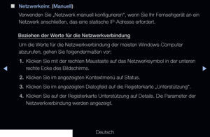 Page 110◀▶◀
Deutsch
 
■
Netzwerkeinr. (Manuell)
Verwenden Sie „Netzwerk manuell konfigurieren“, wenn Sie Ihr Fernsehgerät an ein 
Netzwerk anschließen, das eine statische IP-Adresse erfordert.
Beziehen der Werte für die Netzwerkverbindung Um die Werte für die Netzwerkverbindung der meisten Windows-Computer 
abzurufen, gehen Sie folgendermaßen vor:1.  Klicken Sie mit der rechten Maustaste auf das Netzwerksymbol in der unteren 
rechte Ecke des Bildschirms.
2.  Klicken Sie im angezeigten Kontextmenü auf Status.
3....