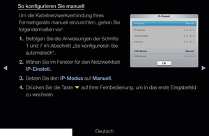 Page 111▶◀▶
Deutsch
So konfigurieren Sie manuell
Um die Kabelnetzwerkverbindung Ihres 
Fernsehgeräts manuell einzurichten, gehen Sie 
folgendermaßen vor:1.  Befolgen Sie die Anweisungen der Schritte 
1 und 7 im Abschnitt „So konfigurieren Sie 
automatisch“.
2.  Wähen Sie im Fenster für den Netzwerktest  IP-Einstell..
3.  Setzen Sie den IP-Modus auf Manuell.
4.  Drücken Sie die Taste 
d auf Ihrer Fernbedienung, um in das erste Eingabefeld 
zu wechseln.
IP-Einstell.
IP-Modus    Manuell
DNS-Modus
   Manuell...