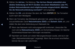 Page 115▶◀▶
Deutsch
3. 
Wählen Sie Ad-hoc. Die Meldung “Der Ad-hoc-Dienst unterstützt eine 
direkte Verbindung mit Wi-Fi-Geräten wie einem Mobiltelefon oder PC. 
Andere Netzwerkdienste sind möglicherweise eingeschränkt. Möchten 
Sie die Netzwerkverbindung wechseln?” wird angezeigt.
4.  Wählen Sie OK, und drücken Sie dann die Taste ENTER
E. Der Fernseher 
sucht nach dem Mobilgerät.
5.  Wenn der Fernseher das Mobilgerät gefunden hat, geben Sie auf dem 
anzuschließenden Gerät Netzwerkname (SSID) und Sicherh.-Schl....