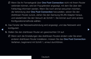 Page 118◀▶◀
Deutsch
 
NWenn Sie Ihr Fernsehgerät über One Foot Connection nicht mit Ihrem Router 
verbinden können, wird ein Popupfenster angezeigt, mit dem Sie über den 
Fehlschlag informiert werden. Wenn Sie noch einmal versuchen möchten, 
die Verbindung über One Foot Connection herzustellen, setzen Sie den 
drahtlosen Router zurück, ziehen Sie den Samsung WLAN-Adapter heraus,\
 
und wiederholen Sie den Versuch ab Schritt 1. Sie können auch eine andere 
Konfigurationsmethode wählen.
4.  Das Fenster der...