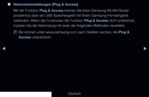 Page 119▶◀▶
Deutsch
 
■
Netzwerkeinstellungen (Plug & Access)
Mit der Funktion Plug & Access können Sie Ihren Samsung WLAN-Router 
problemlos über ein USB-Speichergerät mit Ihrem Samsung-Fernsehgerät 
verbinden. Wenn der Funkrouter die Funktion Plug & Access nicht unterstützt, 
müssen Sie die Verbindung mit einer der folgenden Methoden herstellen.
 
NSie können unter www.samsung.com nach Geräten suchen, die Plug & 
Access unterstützen.
   