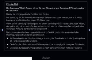 Page 122◀▶◀
Deutsch
Priority QOS
Der Samsung WLAN-Router ist ein für das Streaming von Samsung DTV optimiertes 
HD-AV-Gerät
Das ist die charakteristische Funktion des Geräts.
Der Samsung WLAN-Router kann mit vielen Geräten verbunden werden, wie z. B. einen 
Laptop, einem Mobiltelefon, einem BD-Player usw.
Wenn Sie Ihr Samsung-Fernsehgerät mit einem Samsung WLAN-Router verbunden haben, 
der gleichzeitig mit anderen Geräten verbunden ist, wird dem Samsung-Fernsehgerät eine 
vorrangige Nutzung der Bandbreite...