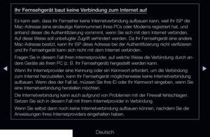 Page 123▶◀▶
Deutsch
Ihr Fernsehgerät baut keine Verbindung zum Internet auf
Es kann sein, dass Ihr Fernseher keine Internetverbindung aufbauen kann, weil Ihr ISP die 
Mac-Adresse (eine eindeutige Kennnummer) Ihres PCs oder Modems registriert hat, und 
anhand dieser die Authentifizierung vornimmt, wenn Sie sich mit dem Internet verbinden. 
Auf diese Weise soll unbefugter Zugriff verhindert werden. Da Ihr Fernsehgerät eine andere 
Mac-Adresse besitzt, kann Ihr ISP diese Adresse bei der Authentifizierung nicht...