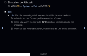 Page 124◀▶◀
Deutsch
 
❑
Einstellen der Uhrzeit
 
OMENU
m 
→  System 
→ Zeit
 → ENTER
E
 
■
Zeit 
 
●Uhr: Die Uhr muss eingestellt werden, damit Sie die verschiedenen 
Timerfunktionen des Fernsehgeräts verwenden können.
 
OJedes Mal, wenn Sie die Taste INFO drücken, wird die aktuelle Zeit 
angezeigt.
 
NWenn Sie das Netzkabel ziehen, müssen Sie die Uhr erneut einstellen.
   