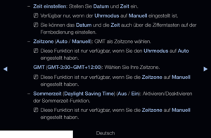 Page 126◀▶◀
Deutsch
 
–Zeit einstellen: Stellen Sie Datum und Zeit ein.
 
NVerfügbar nur, wenn der Uhrmodus auf Manuell eingestellt ist.
 
NSie können das Datum und die Zeit auch über die Zifferntasten auf der 
Fernbedienung einstellen.
 
–Zeitzone (Auto / Manuell): GMT als Zeitzone wählen.
 
NDiese Funktion ist nur verfügbar, wenn Sie den Uhrmodus auf Auto 
eingestellt haben.
GMT (GMT-3:00~GMT+12:00): Wählen Sie Ihre Zeitzone.
 
NDiese Funktion ist nur verfügbar, wenn Sie die Zeitzone auf Manuell 
eingestellt...