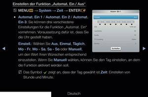 Page 128◀▶◀
Deutsch
Einstellen der Funktion „Automat. Ein / Aus“
 
OMENU
m 
→  System 
→ Zeit
 → ENTER
E
 
●Automat. Ein 1 / Automat. Ein 2 / Automat. 
Ein 3: Sie können drei verschiedene 
Einstellungen für die Funktion „Automat. Ein“ 
vornehmen. Voraussetzung dafür ist, dass Sie 
die Uhr gestellt haben.
Einstell.: Wählen Sie Aus, Einmal, Täglich, 
Mo - Fr, Mo - Sa, Sa - So oder Manuell, 
um den Wert Ihren Wünschen entsprechend 
einzustellen. Wenn Sie Manuell wählen, können Sie den Tag einstellen, an dem 
die...