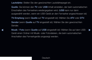 Page 129▶◀▶
Deutsch
Lautstärke: Stellen Sie den gewünschten Lautstärkepegel ein.
Quelle
: Sie können den  TV oder  USB-Inhalt einstellen, der beim automatischen 
Einschalten des Fernsehers wiedergegeben wird. (USB kann nur dann 
ausgewählt werden, wenn ein USB-Gerät an den Fernseher angeschlossen ist)
TV-Empfang (wenn Quelle auf TV eingestellt ist): Wählen Sie ATV oder DTV.
Sender (wenn Quelle auf TV eingestellt ist): Wählen Sie den gewünschten 
Sender.
Musik / Foto (wenn Quelle auf USB eingestellt ist): Wählen...