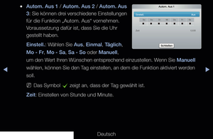 Page 132◀▶◀
Deutsch
 
●Autom. Aus 1 / Autom. Aus 2 / Autom. Aus 
3 : Sie können drei verschiedene Einstellungen 
für die Funktion „Autom. Aus“ vornehmen. 
Voraussetzung dafür ist, dass Sie die Uhr 
gestellt haben.
Einstell.: Wählen Sie Aus, Einmal, Täglich, 
Mo - Fr, Mo - Sa, Sa - So oder Manuell, 
um den Wert Ihren Wünschen entsprechend einzustellen. Wenn Sie Manuell 
wählen, können Sie den Tag einstellen, an dem die Funktion aktiviert werden 
soll.
 
NDas Symbol 
c zeigt an, dass der Tag gewählt ist.
Zeit:...