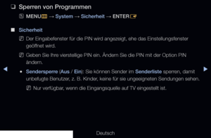 Page 133▶◀▶
Deutsch
 
❑
Sperren von Programmen
 
OMENU
m 
→  System 
→ Sicherheit 
→ ENTER
E
 
■
Sicherheit
 
NDer Eingabefenster für die PIN wird angezeigt, ehe das Einstellungsfenster 
geöffnet wird.
 
NGeben Sie Ihre vierstellige PIN ein. Ändern Sie die PIN mit der Option PIN 
ändern.
 
●Sendersperre (Aus / Ein): Sie können Sender im Senderliste sperren, damit 
unbefugte Benutzer, z. B. Kinder, keine für sie ungeeigneten Sendungen sehen.
 
NNur verfügbar, wenn die Eingangsquelle auf TV eingestellt ist.
   