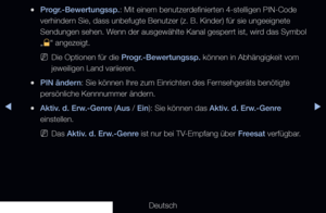 Page 134◀▶◀
Deutsch
 
●Progr.-Bewertungssp.: Mit einem benutzerdefinierten 4-stelligen PIN-Code 
verhindern Sie, dass unbefugte Benutzer (z. B. Kinder) für sie ungeeignet\
e 
Sendungen sehen. Wenn der ausgewählte Kanal gesperrt ist, wird das Symbol 
„
\ “ angezeigt.
 
NDie Optionen für die Progr.-Bewertungssp. können in Abhängigkeit vom 
jeweiligen Land variieren.
 
●PIN ändern: Sie können Ihre zum Einrichten des Fernsehgeräts benötigte 
persönliche Kennnummer ändern.
 
●Aktiv. d. Erw.-Genre (Aus / Ein): Sie...