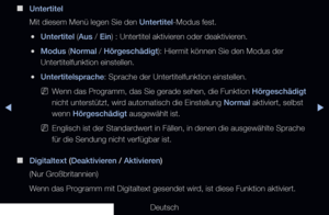 Page 140◀▶◀
Deutsch
 
■
Untertitel
Mit diesem Menü legen Sie den Untertitel-Modus fest. 
 
●Untertitel (Aus / Ein) : Untertitel aktivieren oder deaktivieren.
 
●Modus (Normal / Hörgeschädigt): Hiermit können Sie den Modus der 
Untertitelfunktion einstellen.
 
●Untertitelsprache: Sprache der Untertitelfunktion einstellen.
 
NWenn das Programm, das Sie gerade sehen, die Funktion Hörgeschädigt 
nicht unterstützt, wird automatisch die Einstellung Normal aktiviert, selbst 
wenn Hörgeschädigt ausgewählt ist....