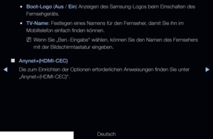 Page 144◀▶◀
Deutsch
 
●Boot-Logo (Aus / Ein) Anzeigen des Samsung-Logos beim Einschalten des 
Fernsehgeräts.
 
●TV-Name: Festlegen eines Namens für den Fernseher, damit Sie ihn im 
Mobiltelefon einfach finden können.
 
NWenn Sie „Ben.-Eingabe“ wählen, können Sie den Namen des Fernsehers 
mit der Bildschirmtastatur eingeben.
 
■
Anynet+(HDMI-CEC)
Die zum Einrichten der Optionen erforderlichen Anweisungen finden Sie unter 
„Anynet+(HDMI-CEC)“.
   