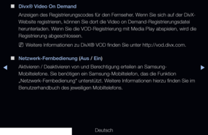 Page 145▶◀▶
Deutsch
 
■
Divx® Video On Demand
Anzeigen des Registrierungscodes für den Fernseher. Wenn Sie sich auf der DivX-
Website registrieren, können Sie dort die Video on Demand-Registrierungsdatei 
herunterladen. Wenn Sie die VOD-Registrierung mit Media Play abspielen, wird die 
Registrierung abgeschlossen.
 
NWeitere Informationen zu DivX® VOD finden Sie unter http://vod.divx.com.
 
■
Netzwerk-Fernbedienung (Aus / Ein)
Aktivieren / Deaktivieren von und Berechtigung erteilen an Samsung-
Mobiltelefone. Sie...