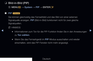 Page 147▶◀▶
Deutsch
 
❑
Bild-in-Bild (PIP)
 
OMENU
m 
→  System 
→ PIP 
→ ENTER
E
 
■
PIP  t
Sie können gleichzeitig das Fernsehbild und das Bild von einer externen 
Signalquelle anzeigen. PIP (Bild-in-Bild) funktioniert nicht für zwei gleiche 
Signalquellen.
 
NHINWEIS
 
●Informationen zum Ton für die PIP-Funktion finden Sie in den Anweisungen 
zu Ton wählen.
 
●Wenn Sie das Fernsehgerät im PIP-Modus ausschalten und wieder 
einschalten, wird das PIP-Fenster nicht mehr angezeigt.
   