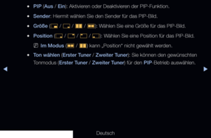 Page 149▶◀▶
Deutsch
 
●PIP (Aus / Ein): Aktivieren oder Deaktivieren der PIP-Funktion.
 
●Sender: Hiermit wählen Sie den Sender für das PIP-Bild.
 
●Größe (
õ / 
ã  / 
à  / 
Œ ): Wählen Sie eine Größe für das PIP-Bild.
 
●Position (
ã / 
–  / 
—  / 
œ ): Wählen Sie eine Position für das PIP-Bild.
 
NIm Modus (
Œ / 
à ) kann „Position“ nicht gewählt werden.
 
●Ton wählen (Erster Tuner / Zweiter Tuner): Sie können den gewünschten 
Tonmodus (Erster Tuner / Zweiter Tuner) für den PIP-Betrieb auswählen. 
   