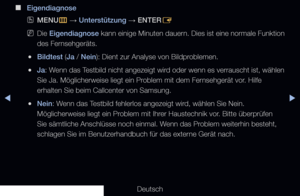 Page 151▶◀▶
Deutsch
 
■
Eigendiagnose
 
OMENU
m 
→  Unterstützung 
→ ENTER
E
 
NDie Eigendiagnose kann einige Minuten dauern. Dies ist eine normale Funktion 
des Fernsehgeräts.
 
●Bildtest (Ja / Nein): Dient zur Analyse von Bildproblemen.
 
●Ja : Wenn das Testbild nicht angezeigt wird oder wenn es verrauscht ist, wählen 
Sie Ja. Möglicherweise liegt ein Problem mit dem Fernsehgerät vor. Hilfe 
erhalten Sie beim Callcenter von Samsung.
 
●Nein: Wenn das Testbild fehlerlos angezeigt wird, wählen Sie Nein....