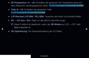 Page 161▶◀▶
Deutsch
 
●3D Perspective (-5 ~ +5): Einstellen der gesamten 3D-Perspektive eines auf 
dem Bildschirm wiedergegebenen Bilds. 
 für LED-Fernsehgeräte der Serie 6500 und höher 
 
●Tiefe (0 - 10): Einstellen der gesamten Tiefe. 
für LED-Fernsehgeräte der Serie 6500 und höher 
 
●L/R-Wechsel (L/R-Bild / R/L-Bild): Tauschen der linken und rechten Bilder.
 
●3D  → 2D (Aus / Ein): Zeigt nur das Bild für das linke Auge.
 
NDiese Funktion ist deaktiviert, wenn der 3D-Modus auf „2D  → 3D“ oder 
Aus eingestellt...