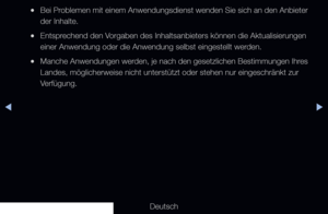 Page 174◀▶
Deutsch
◀
 
●Bei Problemen mit einem Anwendungsdienst wenden Sie sich an den Anbieter 
der Inhalte.
 
●Entsprechend den Vorgaben des Inhaltsanbieters können die Aktualisierungen 
einer Anwendung oder die Anwendung selbst eingestellt werden.
 
●Manche Anwendungen werden, je nach den gesetzlichen Bestimmungen Ihres 
Landes, möglicherweise nicht unterstützt oder stehen nur eingeschr\
änkt zur 
Verfügung.
   