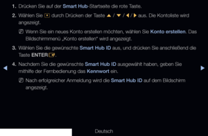 Page 176◀▶
Deutsch
◀
1. Drücken Sie auf der Smart Hub-Startseite die rote Taste.
2.  Wählen Sie 
^ durch Drücken der Taste 
u / 
d  / 
l / 
r aus. Die Kontoliste wird 
angezeigt.
 
NWenn Sie ein neues Konto erstellen möchten, wählen Sie Konto erstellen. Das 
Bildschirmmenü „Konto erstellen“ wird angezeigt.
3.  Wählen Sie die gewünschte Smart Hub ID aus, und drücken Sie anschließend die 
Taste ENTER
E.
4.  Nachdem Sie die gewünschte Smart Hub ID ausgewählt haben, geben Sie 
mithilfe der Fernbedienung das Kennwort...