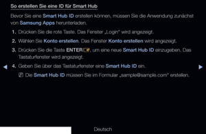 Page 177▶◀▶
Deutsch
So erstellen Sie eine ID für Smart Hub
Bevor Sie eine Smart Hub ID erstellen können, müssen Sie die Anwendung zunächst 
von Samsung Apps herunterladen.
1.  Drücken Sie die rote Taste. Das Fenster „Login“ wird angezeigt.
2.  Wählen Sie Konto erstellen. Das Fenster Konto erstellen wird angezeigt. 
3.  Drücken Sie die Taste ENTER
E, um eine neue Smart Hub ID einzugeben. Das 
Tastaturfenster wird angezeigt.
4.  Geben Sie über das Tastaturfenster eine Smart Hub ID ein.
 
NDie Smart Hub ID müssen...