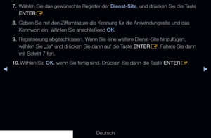 Page 182◀▶
Deutsch
◀
7. Wählen Sie das gewünschte Register der Dienst-Site, und drücken Sie die Taste 
ENTER
E.
8.  Geben Sie mit den Zifferntasten die Kennung für die Anwendungssite und das 
Kennwort ein. Wählen Sie anschließend OK.
9.  Registrierung abgeschlossen. Wenn Sie eine weitere Dienst-Site hinzufügen, 
wählen Sie „Ja“ und drücken Sie dann auf die Taste ENTER
E. Fahren Sie dann 
mit Schritt 7 fort.
10.  Wählen Sie OK, wenn Sie fertig sind. Drücken Sie dann die Taste ENTER
E.
   