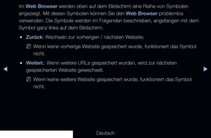 Page 192◀▶
Deutsch
◀
Im Web Browser werden oben auf dem Bildschirm eine Reihe von Symbolen 
angezeigt. Mit diesen Symbolen können Sie den Web Browser problemlos 
verwenden. Die Symbole werden im Folgenden beschrieben, angefangen mit dem 
Symbol ganz links auf dem Bildschirm.
 
●Zurück: Wechseln zur vorherigen / nächsten Website.
 
NWenn keine vorherige Website gespeichert wurde, funktioniert das Symbol 
nicht.
 
●Weiterl.: Wenn weitere URLs gespeichert wurden, wird zur nächsten 
gespeicherten Website...