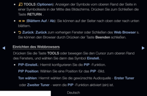 Page 197▶◀▶
Deutsch
 
●T  TOOLS (Optionen): Anzeigen der Symbole vom oberen Rand der Seite in 
einer Symbolleiste in der Mitte des Bildschirms. Drücken Sie zum Schl\
ießen die 
Taste RETURN .
 
●  (Blättern Auf / Ab): Sie können auf der Seiter nach oben oder nach unten 
blättern.
 
●R  
Zurück : Zurück  zum vorherigen Fenster oder Schließen des  Web Browser s. 
Sie können den Browser durch Drücken der Taste Beenden schließen.
Einrichten des Webbrowsers Drücken Sie die Taste TOOLS oder bewegen Sie den Cursor...