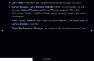 Page 198◀▶
Deutsch
◀
 
●Lese-Tools: Vergrößern des Haupttextes für leichteres Lesen der Seite.
 
●Sichere Website: Wenn Sichere Website aktiviert ist, können Sie nur auf 
die unter Sichere Website registrierten Websites zugreifen. Mit „Clean 
Site“ können Sie den Zugriff Ihrer Kinder auf für sie angemessene Websites 
beschränken.
Funkt. "Saub. Website" (Ein / Aus): Aktivieren Ein bzw. Deaktivieren Aus der 
Sichere Website -Funktion.
Clean Site Password Manage: Hiermit geben Sie ein neues Kennwort ein.
   