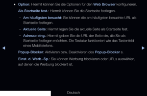 Page 200◀▶
Deutsch
◀
 
●Option: Hiermit können Sie die Optionen für den Web Browser konfigurieren.
Als Startseite fest.: Hiermit können Sie die Startseite festlegen.
 
–Am häufigsten besucht: Sie können die am häufigsten besuchte URL als 
Startseite festlegen.
 
–Aktuelle Seite: Hiermit legen Sie die aktuelle Seite als Startseite fest.
 
–Adresse eing.: Hiermit geben Sie die URL der Seite ein, die Sie als 
Startseite festlegen möchten. Die Tastatur funktioniert wie das Tastenfeld 
eines Mobiltelefons....