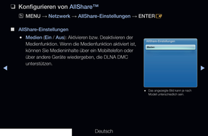 Page 208◀▶
Deutsch
◀
 
❑
Konfigurieren von AllShare™
 
OMENU  → Netzwerk 
→ AllShare-Einstellungen 
→ ENTER
E 
 
■
AllShare-Einstellungen
 
●Medien (Ein / Aus): Aktivieren bzw. Deaktivieren der 
Medienfunktion. Wenn die Medienfunktion aktiviert ist, 
können Sie Medieninhalte über ein Mobiltelefon oder 
über andere Geräte wiedergeben, die DLNA DMC 
unterstützen.
AllShare-Einstellungen
Medien
 
● Das angezeigte Bild kann je nach 
Modell unterschiedlich sein.
   