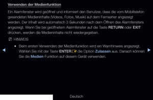 Page 210◀▶
Deutsch
◀
Verwenden der Medienfunktion
Ein Alarmfenster wird geöffnet und informiert den Benutzer, dass die vom Mobiltelefon 
gesendeten Medieninhalte (Videos, Fotos, Musik) auf dem Fernseher angezeigt 
werden. Der Inhalt wird automatisch 3 Sekunden nach dem Öffnen des Alarmfensters 
angezeigt. Wenn Sie bei geöffnetem Alarmfenster auf die Taste RETURN oder EXIT 
drücken, werden die Medieninhalte nicht wiedergegeben.
 
NHINWEIS
 
●Beim ersten Verwenden der Medienfunktion wird ein Warnhinweis angezeigt....