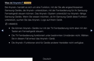 Page 212◀▶
Deutsch
◀
Was ist Anynet+? 
t
Bei Anynet+ handelt es sich um eine Funktion, mit der Sie alle angeschlo\
ssenen 
Samsung-Geräte, die Anynet+ unterstützen, mit der Fernbedienung für Ihr Samsung-
Fernsehgerät steuern können. Das Anynet+-System unterstützt nur Anynet+-fähige 
Samsung-Geräte. Wenn Sie wissen möchten, ob Ihr Samsung-Gerät diese Funktion 
unterstützt, suchen Sie das Anynet+-Logo auf Ihrem Gerät.
 
NHINWEIS
 
●Sie können Anynet+-Geräte nur mit der TV-Fernbedienung nicht aber mit den 
Tasten...