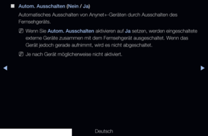 Page 218◀▶
Deutsch
◀
 
■
Autom. Ausschalten (Nein / Ja)
Automatisches Ausschalten von Anynet+-Geräten durch Ausschalten des 
Fernsehgeräts.
 
NWenn Sie  Autom. Ausschalten  aktivieren auf Ja setzen, werden eingeschaltete 
externe Geräte zusammen mit dem Fernsehgerät ausgeschaltet. Wenn das 
Gerät jedoch gerade aufnimmt, wird es nicht abgeschaltet.
 
NJe nach Gerät möglicherweise nicht aktiviert.
   