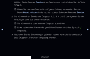 Page 23▶◀▶
Deutsch
1. 
Wählen Sie im Fenster Sender einen Sender aus, und drücken Sie die Taste 
TOOLS.
 
NWenn Sie mehrere Sender hinzufügen möchten, verwenden Sie das 
Menü Bearb.-Modus in der rechten oberen Ecke des Fensters Sender.
2.  Sie können einen Sender der Gruppen 1, 2, 3, 4 und 5 der eigenen Send\
er 
hinzufügen oder aus diesen entfernen.
 
NSie können eine oder mehrere Gruppen auswählen. 
 
NLinks neben dem Namen der gewählten Dateien wird das Symbol 
c 
angezeigt.
3.  Nachdem Sie die Einstellungen...